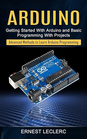 Arduino: Getting Started With Arduino and Basic Programming With Projects (Advanced Methods to Learn Arduino Programming)